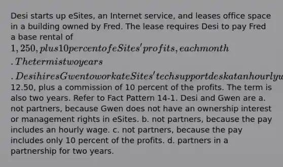 Desi starts up eSites, an Internet service, and leases office space in a building owned by Fred. The lease requires Desi to pay Fred a base rental of 1,250, plus 10 percent of eSites' profits, each month. The term is two years. Desi hires Gwen to work at eSites' tech support desk at an hourly wage of12.50, plus a commission of 10 percent of the profits. The term is also two years. Refer to Fact Pattern 14-1. Desi and Gwen are a. not partners, because Gwen does not have an ownership interest or management rights in eSites. b. not partners, because the pay includes an hourly wage. c. not partners, because the pay includes only 10 percent of the profits. d. partners in a partnership for two years.