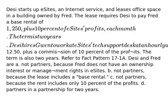 Desi starts up eSites, an Internet service, and leases office space in a building owned by Fred. The lease requires Desi to pay Fred a base rental of 1,250, plus 10 percent of eSites' profits, each month. The term is two years. Desi hires Gwen to work at eSites' tech support desk at an hourly wage of12.50, plus a commis¬sion of 10 percent of the prof¬its. The term is also two years. Refer to Fact Pattern 17-1A. Desi and Fred are a. not partners, because Fred does not have an ownership interest or manage¬ment rights in eSites. b. not partners, because the lease includes a "base rental." c. not partners, because the rent includes only 10 percent of the profits. d. partners in a partnership for two years.