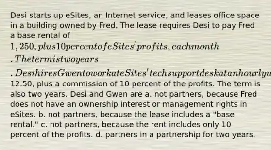 Desi starts up eSites, an Internet service, and leases office space in a building owned by Fred. The lease requires Desi to pay Fred a base rental of 1,250, plus 10 percent of eSites' profits, each month. The term is two years. Desi hires Gwen to work at eSites' tech support desk at an hourly wage of12.50, plus a commission of 10 percent of the profits. The term is also two years. Desi and Gwen are a. not partners, because Fred does not have an ownership interest or management rights in eSites. b. not partners, because the lease includes a "base rental." c. not partners, because the rent includes only 10 percent of the profits. d. partners in a partnership for two years.