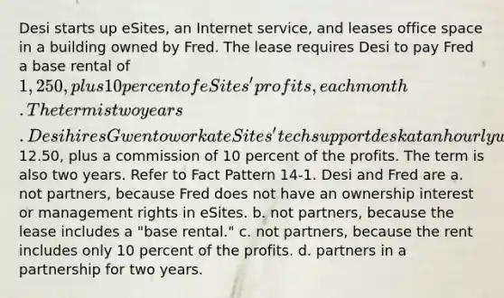 Desi starts up eSites, an Internet service, and leases office space in a building owned by Fred. The lease requires Desi to pay Fred a base rental of 1,250, plus 10 percent of eSites' profits, each month. The term is two years. Desi hires Gwen to work at eSites' tech support desk at an hourly wage of12.50, plus a commission of 10 percent of the profits. The term is also two years. Refer to Fact Pattern 14-1. Desi and Fred are a. not partners, because Fred does not have an ownership interest or management rights in eSites. b. not partners, because the lease includes a "base rental." c. not partners, because the rent includes only 10 percent of the profits. d. partners in a partnership for two years.