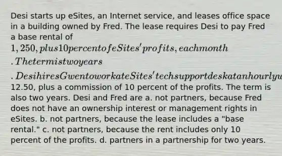 Desi starts up eSites, an Internet service, and leases office space in a building owned by Fred. The lease requires Desi to pay Fred a base rental of 1,250, plus 10 percent of eSites' profits, each month. The term is two years. Desi hires Gwen to work at eSites' tech support desk at an hourly wage of12.50, plus a commission of 10 percent of the profits. The term is also two years. Desi and Fred are a. not partners, because Fred does not have an ownership interest or management rights in eSites. b. not partners, because the lease includes a "base rental." c. not partners, because the rent includes only 10 percent of the profits. d. partners in a partnership for two years.