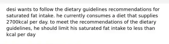 desi wants to follow the dietary guidelines recommendations for saturated fat intake. he currently consumes a diet that supplies 2700kcal per day. to meet the recommendations of the dietary guidelines, he should limit his saturated fat intake to less than kcal per day