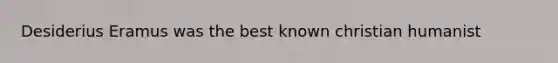 Desiderius Eramus was the best known christian humanist