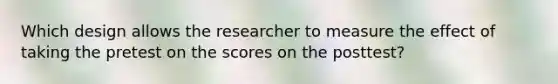 Which design allows the researcher to measure the effect of taking the pretest on the scores on the posttest?