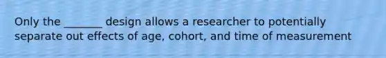 Only the _______ design allows a researcher to potentially separate out effects of age, cohort, and time of measurement