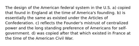 The design of the American federal system in the U.S. a) copied that found in England at the time of America's founding. b) is essentially the same as existed under the Articles of Confederation. c) reflects the Founder's mistrust of centralized power and the long standing preference of Americans for self-government. d) was copied after that which existed in France at the time of the American Civil War.