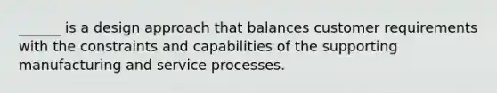 ______ is a design approach that balances customer requirements with the constraints and capabilities of the supporting manufacturing and service processes.