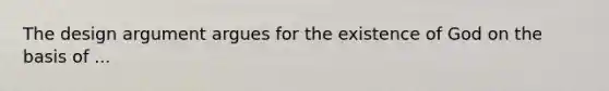The design argument argues for the existence of God on the basis of ...