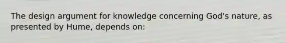 The design argument for knowledge concerning God's nature, as presented by Hume, depends on: