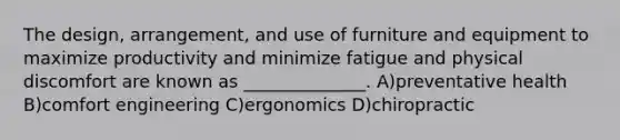 The design, arrangement, and use of furniture and equipment to maximize productivity and minimize fatigue and physical discomfort are known as ______________. A)preventative health B)comfort engineering C)ergonomics D)chiropractic