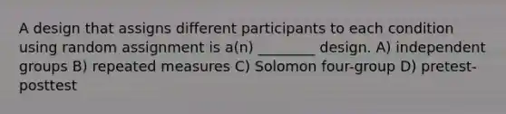 A design that assigns different participants to each condition using random assignment is a(n) ________ design. A) independent groups B) repeated measures C) Solomon four-group D) pretest-posttest