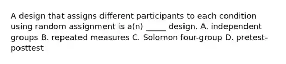 A design that assigns different participants to each condition using random assignment is a(n) _____ design. A. independent groups B. repeated measures C. Solomon four-group D. pretest-posttest