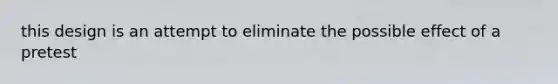 this design is an attempt to eliminate the possible effect of a pretest