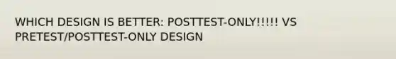 WHICH DESIGN IS BETTER: POSTTEST-ONLY!!!!! VS PRETEST/POSTTEST-ONLY DESIGN