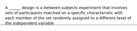 A ______ design is a between-subjects experiment that involves sets of participants matched on a specific characteristic with each member of the set randomly assigned to a different level of the independent variable