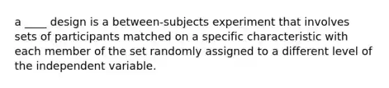 a ____ design is a between-subjects experiment that involves sets of participants matched on a specific characteristic with each member of the set randomly assigned to a different level of the independent variable.