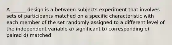 A ______ design is a between-subjects experiment that involves sets of participants matched on a specific characteristic with each member of the set randomly assigned to a different level of the independent variable a) significant b) corresponding c) paired d) matched