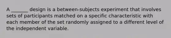 A _______ design is a between-subjects experiment that involves sets of participants matched on a specific characteristic with each member of the set randomly assigned to a different level of the independent variable.