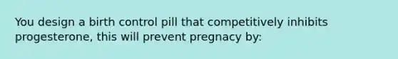 You design a birth control pill that competitively inhibits progesterone, this will prevent pregnacy by: