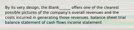 By its very design, the Blank______ offers one of the clearest possible pictures of the company's overall revenues and the costs incurred in generating those revenues. balance sheet trial balance statement of cash flows income statement