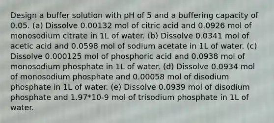 Design a buffer solution with pH of 5 and a buffering capacity of 0.05. (a) Dissolve 0.00132 mol of citric acid and 0.0926 mol of monosodium citrate in 1L of water. (b) Dissolve 0.0341 mol of acetic acid and 0.0598 mol of sodium acetate in 1L of water. (c) Dissolve 0.000125 mol of phosphoric acid and 0.0938 mol of monosodium phosphate in 1L of water. (d) Dissolve 0.0934 mol of monosodium phosphate and 0.00058 mol of disodium phosphate in 1L of water. (e) Dissolve 0.0939 mol of disodium phosphate and 1.97*10-9 mol of trisodium phosphate in 1L of water.