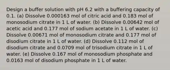 Design a buffer solution with pH 6.2 with a buffering capacity of 0.1. (a) Dissolve 0.000163 mol of citric acid and 0.183 mol of monosodium citrate in 1 L of water. (b) Dissolve 0.00642 mol of acetic acid and 0.177 mol of sodium acetate in 1 L of water. (c) Dissolve 0.00671 mol of monosodium citrate and 0.177 mol of disodium citrate in 1 L of water. (d) Dissolve 0.112 mol of disodium citrate and 0.0709 mol of trisodium citrate in 1 L of water. (e) Dissolve 0.167 mol of monosodium phosphate and 0.0163 mol of disodium phosphate in 1 L of water.