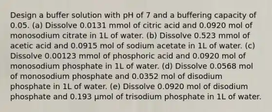 Design a buffer solution with pH of 7 and a buffering capacity of 0.05. (a) Dissolve 0.0131 mmol of citric acid and 0.0920 mol of monosodium citrate in 1L of water. (b) Dissolve 0.523 mmol of acetic acid and 0.0915 mol of sodium acetate in 1L of water. (c) Dissolve 0.00123 mmol of phosphoric acid and 0.0920 mol of monosodium phosphate in 1L of water. (d) Dissolve 0.0568 mol of monosodium phosphate and 0.0352 mol of disodium phosphate in 1L of water. (e) Dissolve 0.0920 mol of disodium phosphate and 0.193 μmol of trisodium phosphate in 1L of water.