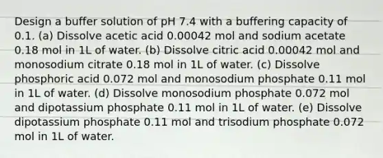 Design a buffer solution of pH 7.4 with a buffering capacity of 0.1. (a) Dissolve acetic acid 0.00042 mol and sodium acetate 0.18 mol in 1L of water. (b) Dissolve citric acid 0.00042 mol and monosodium citrate 0.18 mol in 1L of water. (c) Dissolve phosphoric acid 0.072 mol and monosodium phosphate 0.11 mol in 1L of water. (d) Dissolve monosodium phosphate 0.072 mol and dipotassium phosphate 0.11 mol in 1L of water. (e) Dissolve dipotassium phosphate 0.11 mol and trisodium phosphate 0.072 mol in 1L of water.