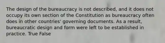 The design of the bureaucracy is not described, and it does not occupy its own section of the Constitution as bureaucracy often does in other countries' governing documents. As a result, bureaucratic design and form were left to be established in practice. True False