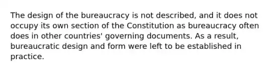 The design of the bureaucracy is not described, and it does not occupy its own section of the Constitution as bureaucracy often does in other countries' governing documents. As a result, bureaucratic design and form were left to be established in practice.