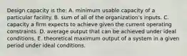 Design capacity is​ the: A. minimum usable capacity of a particular facility. B. sum of all of the​ organization's inputs. C. capacity a firm expects to achieve given the current operating constraints. D. average output that can be achieved under ideal conditions. E. theoretical maximum output of a system in a given period under ideal conditions.