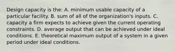 Design capacity is​ the: A. minimum usable capacity of a particular facility. B. sum of all of the​ organization's inputs. C. capacity a firm expects to achieve given the current operating constraints. D. average output that can be achieved under ideal conditions. E. theoretical maximum output of a system in a given period under ideal conditions.