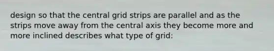 design so that the central grid strips are parallel and as the strips move away from the central axis they become more and more inclined describes what type of grid: