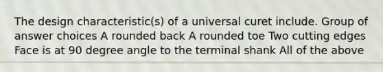 The design characteristic(s) of a universal curet include. Group of answer choices A rounded back A rounded toe Two cutting edges Face is at 90 degree angle to the terminal shank All of the above