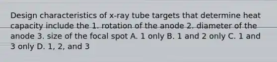 Design characteristics of x-ray tube targets that determine heat capacity include the 1. rotation of the anode 2. diameter of the anode 3. size of the focal spot A. 1 only B. 1 and 2 only C. 1 and 3 only D. 1, 2, and 3