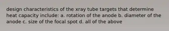 design characteristics of the xray tube targets that determine heat capacity include: a. rotation of the anode b. diameter of the anode c. size of the focal spot d. all of the above