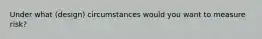 Under what (design) circumstances would you want to measure risk?