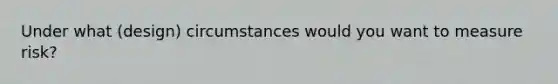 Under what (design) circumstances would you want to measure risk?