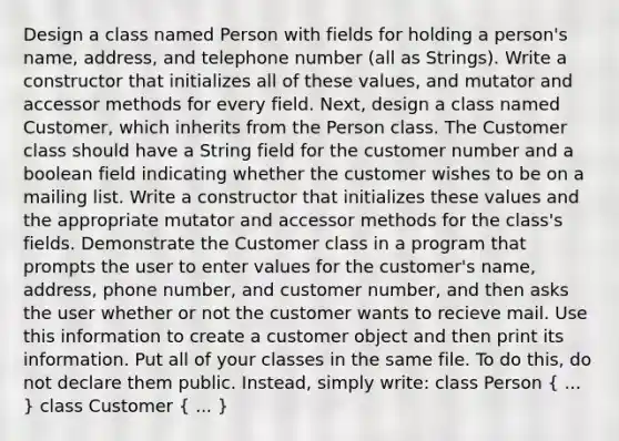 Design a class named Person with fields for holding a person's name, address, and telephone number (all as Strings). Write a constructor that initializes all of these values, and mutator and accessor methods for every field. Next, design a class named Customer, which inherits from the Person class. The Customer class should have a String field for the customer number and a boolean field indicating whether the customer wishes to be on a mailing list. Write a constructor that initializes these values and the appropriate mutator and accessor methods for the class's fields. Demonstrate the Customer class in a program that prompts the user to enter values for the customer's name, address, phone number, and customer number, and then asks the user whether or not the customer wants to recieve mail. Use this information to create a customer object and then print its information. Put all of your classes in the same file. To do this, do not declare them public. Instead, simply write: class Person ( ... ) class Customer ( ... )