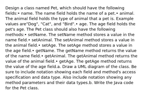 Design a class named Pet, which should have the following fields:• name. The name field holds the name of a pet.• animal. The animal field holds the type of animal that a pet is. Example values are"Dog", "Cat", and "Bird".• age. The age field holds the pet's age. The Pet class should also have the following methods:• setName. The setName method stores a value in the name field.• setAnimal. The setAnimal method stores a value in the animal field.• setAge. The setAge method stores a value in the age field.• getName. The getName method returns the value of the name field.• getAnimal. The getAnimal method returns the value of the animal field.• getAge. The getAge method returns the value of the age field.a. Draw a UML diagram of the class. Be sure to include notation showing each field and method's access specification and data type. Also include notation showing any method parameters and their data types.b. Write the Java code for the Pet class.