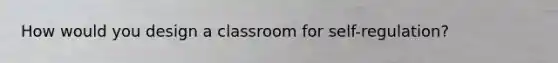 How would you design a classroom for self-regulation?