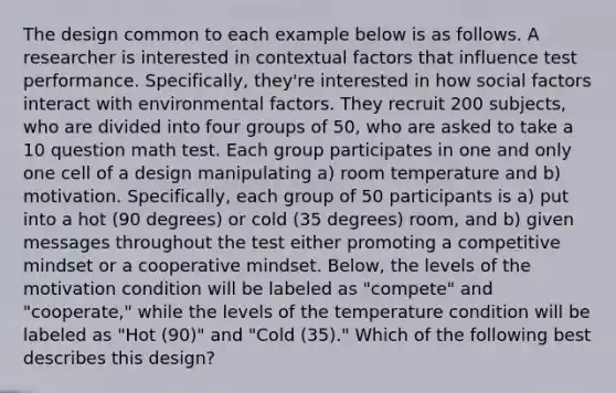 The design common to each example below is as follows. A researcher is interested in contextual factors that influence test performance. Specifically, they're interested in how social factors interact with environmental factors. They recruit 200 subjects, who are divided into four groups of 50, who are asked to take a 10 question math test. Each group participates in one and only one cell of a design manipulating a) room temperature and b) motivation. Specifically, each group of 50 participants is a) put into a hot (90 degrees) or cold (35 degrees) room, and b) given messages throughout the test either promoting a competitive mindset or a cooperative mindset. Below, the levels of the motivation condition will be labeled as "compete" and "cooperate," while the levels of the temperature condition will be labeled as "Hot (90)" and "Cold (35)." Which of the following best describes this design?