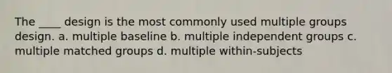 The ____ design is the most commonly used multiple groups design. a. multiple baseline b. multiple independent groups c. multiple matched groups d. multiple within-subjects ​