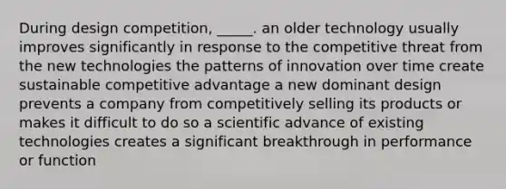 During design competition, _____. an older technology usually improves significantly in response to the competitive threat from the new technologies the patterns of innovation over time create sustainable competitive advantage a new dominant design prevents a company from competitively selling its products or makes it difficult to do so a scientific advance of existing technologies creates a significant breakthrough in performance or function