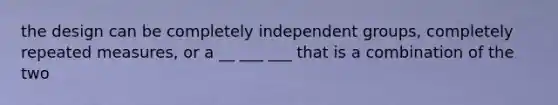 the design can be completely independent groups, completely repeated measures, or a __ ___ ___ that is a combination of the two