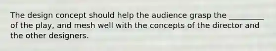 The design concept should help the audience grasp the _________ of the play, and mesh well with the concepts of the director and the other designers.