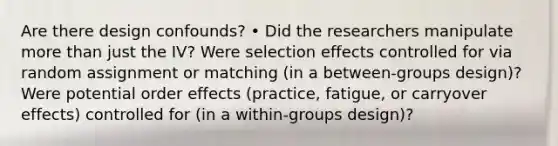 Are there design confounds? • Did the researchers manipulate more than just the IV? Were selection effects controlled for via random assignment or matching (in a between-groups design)? Were potential order effects (practice, fatigue, or carryover effects) controlled for (in a within-groups design)?