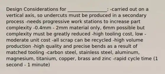 <a href='https://www.questionai.com/knowledge/kRrOjU7Tla-design-considerations' class='anchor-knowledge'>design considerations</a> for _________________: -carried out on a vertical axis, so undercuts must be produced in a secondary process -needs progressive work stations to increase part complexity -0.4mm - 2mm material only, 6mm possible but complexity must be greatly reduced -high tooling cost, low - moderate unit cost -all scrap can be recycled -high volume production -high quality and precise bends as a result of matched tooling -carbon steel, stainless steel, aluminum, magnesium, titanium, copper, brass and zinc -rapid cycle time (1 second - 1 minute)