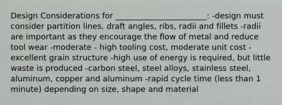 Design Considerations for _______________________: -design must consider partition lines, draft angles, ribs, radii and fillets -radii are important as they encourage the flow of metal and reduce tool wear -moderate - high tooling cost, moderate unit cost -excellent grain structure -high use of energy is required, but little waste is produced -carbon steel, steel alloys, stainless steel, aluminum, copper and aluminum -rapid cycle time (less than 1 minute) depending on size, shape and material