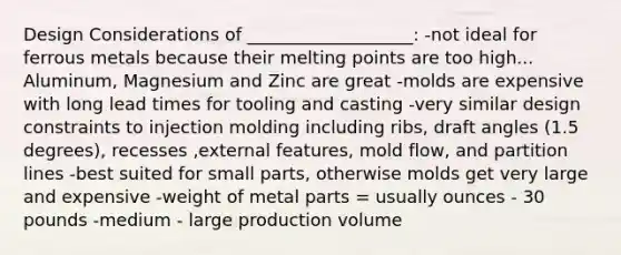 Design Considerations of ___________________: -not ideal for ferrous metals because their melting points are too high... Aluminum, Magnesium and Zinc are great -molds are expensive with long lead times for tooling and casting -very similar design constraints to injection molding including ribs, draft angles (1.5 degrees), recesses ,external features, mold flow, and partition lines -best suited for small parts, otherwise molds get very large and expensive -weight of metal parts = usually ounces - 30 pounds -medium - large production volume